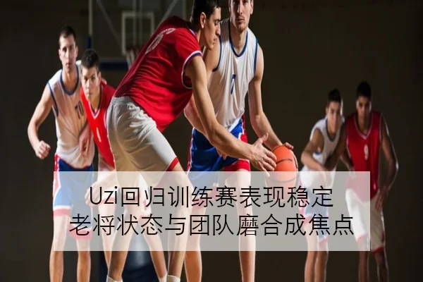 Uzi回归训练赛表现稳定 老将状态与团队磨合成焦点