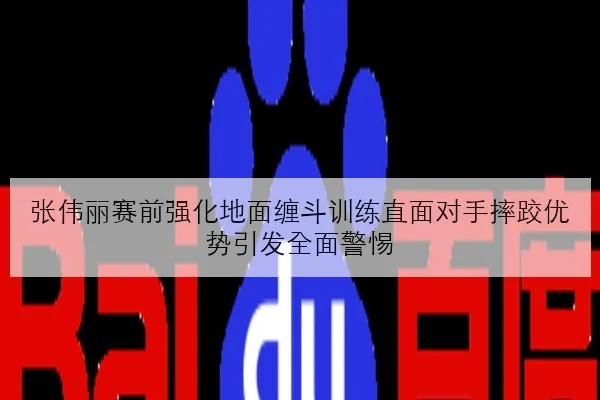 张伟丽赛前强化地面缠斗训练直面对手摔跤优势引发全面警惕