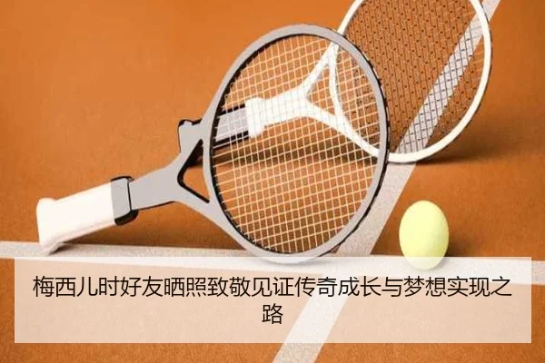 梅西儿时好友晒照致敬见证传奇成长与梦想实现之路